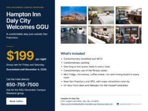 Promotional graphic for the GGU December Campus Weekend group rate at Hampton Inn Daly City. The left panel, on navy, reads “Hampton Inn Daly City Welcomes GGU” and describes a comfortable stay just outside San Francisco. It lists a group rate of $199 per night for Friday and Saturday, guaranteed until November 4, 2026, with the hotel phone number 650-755-7500 and instructions to ask for the GGU December Campus Weekend group. A “Book online” button appears below. The right side shows six photos of the hotel exterior, a guest room, the breakfast area, the fitness center, a meeting room, and the lobby market. Under the heading “What’s included,” the graphic lists complimentary breakfast, Wi-Fi, parking, and fitness center use; a king or two queen beds in every room; a mini-fridge, microwave, coffee maker, iron, and ironing board in every room; proximity to San Francisco and SFO; and a 24-hour front desk with Hampton On the House amenities. The footer gives the hotel address, 2700 Junipero Serra Blvd, Daly City, CA 94015, a Hilton booking link, and the Golden Gate University logo.